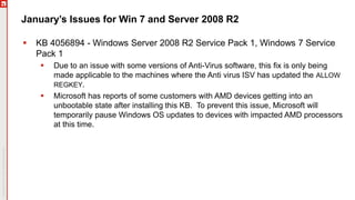 January’s Issues for Win 7 and Server 2008 R2
 KB 4056894 - Windows Server 2008 R2 Service Pack 1, Windows 7 Service
Pack 1
 Due to an issue with some versions of Anti-Virus software, this fix is only being
made applicable to the machines where the Anti virus ISV has updated the ALLOW
REGKEY.
 Microsoft has reports of some customers with AMD devices getting into an
unbootable state after installing this KB. To prevent this issue, Microsoft will
temporarily pause Windows OS updates to devices with impacted AMD processors
at this time.
 