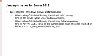 January’s Issues for Server 2012
 KB 4056896 - Windows Server 2012 Standard
 When calling CoInitializeSecurity, the call will fail if passing
RPC_C_IMP_LEVEL_NONE under certain conditions.
 When calling CoInitializeSecurity, the call may fail when passing
RPC_C_AUTHN_LEVEL_NONE as the authentication level. The error returned on
failure is STATUS_BAD_IMPERSONATION_LEVEL.
 