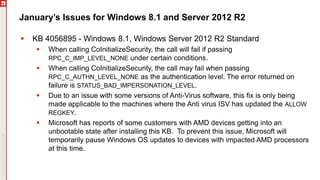 January’s Issues for Windows 8.1 and Server 2012 R2
 KB 4056895 - Windows 8.1, Windows Server 2012 R2 Standard
 When calling CoInitializeSecurity, the call will fail if passing
RPC_C_IMP_LEVEL_NONE under certain conditions.
 When calling CoInitializeSecurity, the call may fail when passing
RPC_C_AUTHN_LEVEL_NONE as the authentication level. The error returned on
failure is STATUS_BAD_IMPERSONATION_LEVEL.
 Due to an issue with some versions of Anti-Virus software, this fix is only being
made applicable to the machines where the Anti virus ISV has updated the ALLOW
REGKEY.
 Microsoft has reports of some customers with AMD devices getting into an
unbootable state after installing this KB. To prevent this issue, Microsoft will
temporarily pause Windows OS updates to devices with impacted AMD processors
at this time.
 