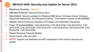MS18-01-SO8: Security-only Update for Server 2012
 Maximum Severity: Important
 Affected Products: Microsoft Server 2012
 Description: Security updates for Windows SMB Server, Windows Kernel, Windows
Datacenter Networking, and Windows Graphics. This bulletin is based on KB 4056899.
 Impact: Denial of Service, Elevation of Privilege, and Information Disclosure
 Fixes 10 Vulnerabilities: CVE-2018-0744, CVE-2018-0746, CVE-2018-0747, CVE-
2018-0748, CVE-2018-0749, CVE-2018-0751, CVE-2018-0752, CVE-2018-0753, CVE-
2018-0754, CVE-2018-0788
 Restart Required: Requires Restart
 Known Issues: See next slide
 NOTE: Spectre and Meltdown are NOT addressed in this month’s security-only
update.
 