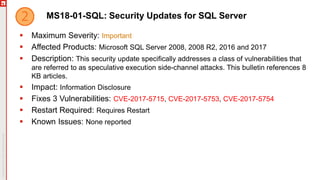 MS18-01-SQL: Security Updates for SQL Server
 Maximum Severity: Important
 Affected Products: Microsoft SQL Server 2008, 2008 R2, 2016 and 2017
 Description: This security update specifically addresses a class of vulnerabilities that
are referred to as speculative execution side-channel attacks. This bulletin references 8
KB articles.
 Impact: Information Disclosure
 Fixes 3 Vulnerabilities: CVE-2017-5715, CVE-2017-5753, CVE-2017-5754
 Restart Required: Requires Restart
 Known Issues: None reported
 