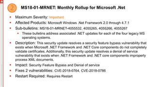 MS18-01-MRNET: Monthly Rollup for Microsoft .Net
 Maximum Severity: Important
 Affected Products: Microsoft Windows .Net Framework 2.0 through 4.7.1
 Sub-bulletins: MS18-01-MRNET-4055532, 4055265, 4055266, 4055267
 These bulletins address associated .NET updates for each of the four legacy MS
operating systems.
 Description: This security update resolves a security feature bypass vulnerability that
exists when Microsoft .NET Framework and .NET Core components do not completely
validate certificates. Additionally, this security update resolves a denial of service
vulnerability that exists when .NET Framework and .NET core components improperly
process XML documents.
 Impact: Security Feature Bypass and Denial of service
 Fixes 2 vulnerabilities: CVE-2018-0764, CVE-2018-0786
 Restart Required: Requires Restart
 