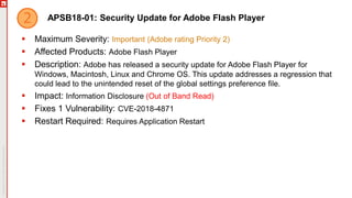 APSB18-01: Security Update for Adobe Flash Player
 Maximum Severity: Important (Adobe rating Priority 2)
 Affected Products: Adobe Flash Player
 Description: Adobe has released a security update for Adobe Flash Player for
Windows, Macintosh, Linux and Chrome OS. This update addresses a regression that
could lead to the unintended reset of the global settings preference file.
 Impact: Information Disclosure (Out of Band Read)
 Fixes 1 Vulnerability: CVE-2018-4871
 Restart Required: Requires Application Restart
 