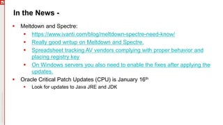 In the News -
 Meltdown and Spectre:
 https://www.ivanti.com/blog/meltdown-spectre-need-know/
 Really good writup on Meltdown and Spectre.
 Spreadsheet tracking AV vendors complying with proper behavior and
placing registry key
 On Windows servers you also need to enable the fixes after applying the
updates.
 Oracle Critical Patch Updates (CPU) is January 16th
 Look for updates to Java JRE and JDK
 