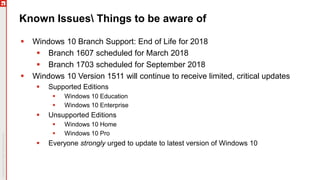 Known Issues Things to be aware of
 Windows 10 Branch Support: End of Life for 2018
 Branch 1607 scheduled for March 2018
 Branch 1703 scheduled for September 2018
 Windows 10 Version 1511 will continue to receive limited, critical updates
 Supported Editions
 Windows 10 Education
 Windows 10 Enterprise
 Unsupported Editions
 Windows 10 Home
 Windows 10 Pro
 Everyone strongly urged to update to latest version of Windows 10
 