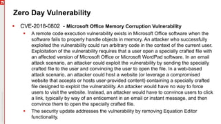 Zero Day Vulnerability
 CVE-2018-0802 - Microsoft Office Memory Corruption Vulnerability
 A remote code execution vulnerability exists in Microsoft Office software when the
software fails to properly handle objects in memory. An attacker who successfully
exploited the vulnerability could run arbitrary code in the context of the current user.
Exploitation of the vulnerability requires that a user open a specially crafted file with
an affected version of Microsoft Office or Microsoft WordPad software. In an email
attack scenario, an attacker could exploit the vulnerability by sending the specially
crafted file to the user and convincing the user to open the file. In a web-based
attack scenario, an attacker could host a website (or leverage a compromised
website that accepts or hosts user-provided content) containing a specially crafted
file designed to exploit the vulnerability. An attacker would have no way to force
users to visit the website. Instead, an attacker would have to convince users to click
a link, typically by way of an enticement in an email or instant message, and then
convince them to open the specially crafted file.
 The security update addresses the vulnerability by removing Equation Editor
functionality.
 