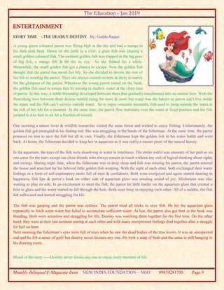 The Education – Jan 2019
Monthly Bilingual E-Magazine from NEW INDIA FOUNDATION – NGO 09839281700 Page 9
ENTERTAINMENT
STORY TIME - THE DEADLY DESTINY By: Guddu Bajpai
A young green coloured parrot was flying high in the sky and had a mango in
his dark pink beak. Down on the earth in a river, a giant fish was chasing a
small golden coloured fish. The moment golden fish was trapped in the big jaws
of big fish, a mango fell & hit the its eye. So she fainted for a while.
Meanwhile, the small golden fish got a chance to escape. Now the golden fish
thought that the parrot has saved her life. So she decided to devote the rest of
her life to worship the parrot. Then she always waited on here & there in search
for the glimpses of the parrot. Whenever the young parrot rested on the bank,
the golden fish used to amuse him by tossing in shallow water at the chirp tune
of parrot. In this way, a noble friendship developed between them that gradually transformed into an eternal love. With the
flourishing love between them desires started rising for more & more but water was the barrier as parrot can’t live inside
the water and the fish can’t survive outside water. So to enjoy romantic moments, fish used to jump outside the water at
the risk of her life for a moment. At the same time, the parrot flew stationary over the water at fixed position and the fish
jumped to kiss him in air for a fraction of second.
One morning a nature lover & wildlife researcher visited the same forest and wished to enjoy fishing. Unfortunately, the
golden fish got entangled in his fishing rod. She was struggling in the hands of the fisherman. At the same time, the parrot
pounced on him to save the fish but all in vain. Finally, the fisherman kept the golden fish in his water bottle and went
back. At home, the fisherman decided to keep her in aquarium as it was really a master piece of the natural beauty.
In the aquarium, the tears of the fish were dissolving in water in loneliness. The entire world was unaware of her pain as no
one cares for the tears except our close friends who always remain in touch without any sort of logical thinking about rights
and wrongs. During night time, when the fisherman was in deep sleep and fish was missing his parrot, the parrot entered
the house and searched for his beloved little golden fish weeping. With the sight of each other, both exchanged their warm
feelings in a form of self-explanatory smile full of trust & confidence. Both were overjoyed and again started dancing in
happiness, fish lips & parrot’s beak on either side of aquarium glass was creating sound of joy. Misfortune was also
waiting to play its role. In an excitement to meet the fish, the parrot hit little harder on the aquarium glass that created a
hole in glass and the water started to fall through the hole. Both were busy in enjoying each other. All of a sudden, the fish
felt suffocated and started struggling for life.
The fish was gasping and the parrot was restless. The parrot tried all tricks to save fish. He hit the aquarium glass
repeatedly to fetch some water but failed to accumulate sufficient water. At last, the parrot also got hurt in the beak was
bleeding. Both were senseless and struggling for life. Destiny was watching them together for the first time. On the other
hand, they were at their last moment staring at each other and with many unexpressed feelings died together after a struggle
for half an hour.
Next morning the fisherman’s eyes were full of tears when he saw the dead bodies of the true lovers. It was an unexpected
end and he felt a sense of guilt but destiny never favours any one. He took a snap of both and the same is still hanging in
his drawing room.
Moral of the story -----Destiny never favors any one so enjoy every moment of life.
 
