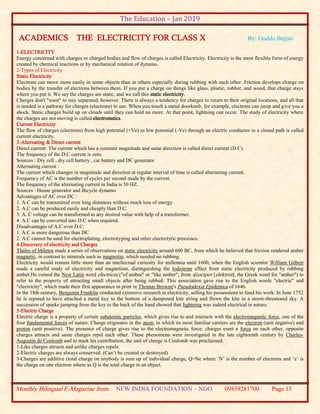 The Education – Jan 2019
Monthly Bilingual E-Magazine from NEW INDIA FOUNDATION – NGO 09839281700 Page 15
ACADEMICS THE ELECTRICITY FOR CLASS X By: Guddu Bajpai
1-ELECTRICITY
Energy concerned with charges or charged bodies and flow of charges is called Electricity. Electricity is the most flexible form of energy
created by chemical reactions or by mechanical rotation of dynamo.
2-Types of Electricity
Static Electricity
Electrons can move more easily in some objects than in others especially during rubbing with each other. Friction develops charge on
bodies by the transfer of electrons between them. If you put a charge on things like glass, plastic, rubber, and wood, that charge stays
where you put it. We say the charges are static, and we call this static electricity.
Charges don't "want" to stay separated, however. There is always a tendency for charges to return to their original locations, and all that
is needed is a pathway for charges (electrons) to use. When you touch a metal doorknob, for example, electrons can jump and give you a
shock. Static charges build up on clouds until they can hold no more. At that point, lightning can occur. The study of electricity where
the charges are not moving is called electrostatics.
Current Electricity
The flow of charges (electrons) from high potential (+Ve) to low potential (-Ve) through an electric conductor in a closed path is called
current electricity.
3-Alternating & Direct current
Direct current: The current which has a constant magnitude and same direction is called direct current (D.C).
The frequency of the D.C current is zero.
Sources : Dry cell , dry cell battery , car battery and DC generator
Alternating current :
The current which changes in magnitude and direction at regular interval of time is called alternating current.
Frequency of AC is the number of cycles per second made by the current.
The frequency of the alternating current in India is 50 HZ.
Sources : House generator and Bicycle dynamo.
Advantages of AC over DC :
1. A.C can be transmitted over long distances without much loss of energy.
2. A.C can be produced easily and cheaply than D.C.
3. A. C voltage can be transformed to any desired value with help of a transformer.
4. A.C can be converted into D.C when required.
Disadvantages of A.C over D.C:
1. A.C is more dangerous than DC
2. A.C cannot be used for electroplating, electrotyping and other electrolytic processes.
4-Discovery of electricity and Charges
Thales of Miletos made a series of observations on static electricity around 600 BC, from which he believed that friction rendered amber
magnetic, in contrast to minerals such as magnetite, which needed no rubbing.
Electricity would remain little more than an intellectual curiosity for millennia until 1600, when the English scientist William Gilbert
made a careful study of electricity and magnetism, distinguishing the lodestone effect from static electricity produced by rubbing
amber.He coined the New Latin word electricus ("of amber" or "like amber", from ήλεκτρον [elektron], the Greek word for "amber") to
refer to the property of attracting small objects after being rubbed. This association gave rise to the English words "electric" and
"electricity", which made their first appearance in print in Thomas Browne's Pseudodoxia Epidemica of 1646.
In the 18th century, Benjamin Franklin conducted extensive research in electricity, selling his possessions to fund his work. In June 1752
he is reputed to have attached a metal key to the bottom of a dampened kite string and flown the kite in a storm-threatened sky. A
succession of sparks jumping from the key to the back of the hand showed that lightning was indeed electrical in nature.
5-Electric Charge
Electric charge is a property of certain subatomic particles, which gives rise to and interacts with the electromagnetic force, one of the
four fundamental forces of nature. Charge originates in the atom, in which its most familiar carriers are the electron (unit negative) and
proton (unit positive). The presence of charge gives rise to the electromagnetic force: charges exert a force on each other, opposite
charges attracts and same charges repel each other. These phenomena were investigated in the late eighteenth century by Charles-
Augustin de Coulomb and to mark his contribution, the unit of charge is Coulomb was proclaimed.
1-Like charges attracts and unlike charges repels.
2-Electric charges are always conserved. (Can’t be created or destroyed)
3-Charges are additive (total charge on anybody is sum up of individual charge, Q=Ne where ‘N’ is the number of electrons and ‘e’ is
the charge on one electron where as Q is the total charge in an object.
 