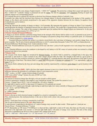 The Education – Jan 2019
Monthly Bilingual E-Magazine from NEW INDIA FOUNDATION – NGO 09839281700 Page 16
Each electron carries the same charge of approximately −1.6022×10−19
coulomb. The proton has a charge that is equal and opposite, and
thus +1.6022×10−19
coulomb. Charge is possessed not just by matter, but also by antimatter, each antiparticle bearing an equal and
opposite charge to its corresponding particle.
Sir Coulomb also given a general law relevant to electrical force between charges called as Coulomb’s Law
Coulomb's law states that the electrical force between two charged objects is directly proportional to the product of the quantity of
charge on the objects and inversely proportional to the square of the separation distance between the two objects. In equation form,
Coulomb's law can be stated as
F=k*Q1*Q2/d2
Where Q1 represents the quantity of charge on object 1 (in Coulombs), Q2 represents the quantity of charge on object 2 (in Coulombs),
and d represents the distance of separation between the two objects (in meters). The symbol k is a proportionality constant known as the
Coulomb's law constant. The value of this constant is dependent upon the medium that the charged objects are immersed in. In the case
of air, the value is approximately 9.0 x 109
N • m2
/ C2
.
6-Electric Potential & Potential Difference
A charge in an electric field has a potential energy based on the strength of the electric field in which it exist, so potential at any point in
electric field is measured as the amount of work done in bringing a unit positive charge from infinity to a particular point. It is measured
in volt. Electric potential is a scalar quantity.
Potential difference between any points in an electric circuit/field is the work done in bringing a unit positive charge from one
point to another. The SI unit of electric potential difference is volt (V), named afterAlessandro Volta (1745–1827), an Italian physicist.
Potential Difference=Work/Charge (Unit =Joule/coulomb or Volt).
One Volt –Potential difference across any two points will be one volt when 1 joule of work required to move unit charge from one point
to other.
Note—Potential difference across the conductor is developed by cell, battery or AC/DC source of current as their one terminal is at high
potential and other at low potential.
7-Electric Field
The concept of the electric field was introduced by Michael Faraday. An electric field is created by a charged body in the space that
surrounds it, and results in a force exerted on any other charges placed within the field. The strength of the field at a given point is
defined as the force that would be exerted on a positive test charge of 1 coulomb placed at that point; the direction of the field is given
by the direction of that force. The electric field is a vector field with SI units of Newton per coulomb (N C−1
) or, equivalently, volts per
meter (V m−1
).
The electric field is defined as the force per unit charge that would be experienced by a stationary point charge at a given location in the
field:
E=F/Q
8-Electro Motive Force (EMF) EMF is the force that impels electrons to move in a closed electric circuit. It is the measure of potential
difference between the terminals of a cell/battery when it is not connected to circuit.
EMF = work/q or EMF = energy (Joules)/charge (Coulomb)
EMF is also called "voltage" because the units of EMF are Volts.
9-Electric Current
The amount of electrical charge flow through a wire per second is called current.
Current is measured in Amperes, One ampere is one coulomb per second. The symbol for current is I or A.
Current = Charge/Time (I=Q/T). Unit is Coulomb/Sec. (S.I unit is Ampere)
If a light bulb is rated to use 0.8 A, that means 0.8 Amperes or 0.8 coulombs per second.
Numerical--If 0.5 amperes pass through a light during an eight hour night, how many coulombs of charge passed through the light?
I =q/t 0.5 A = q/(8 hrs*3600sec/hr)
0.5 = q/28800
q= 14400 Coulombs of charge
10-Electric Power
Power is the rate at which electrical energy is supplied to a circuit or consumed by a load.
Thus, electrical power, like mechanical power, is the rate at which work is done. Like current, power is a rate quantity. Its mathematical
formula is
Power = work done/Time or Energy consumed by Load/Time
The S.I unit of electrical power is the watt, abbreviated as W.
A watt of power is equivalent to the delivery of 1 joule of energy every second. In other words: 1 Watt equals to 1 Joule per sec.
Electric Power = Potential difference * Current
P=V*I (Remember as VIP means V*I=P)When it is observed that a light bulb is rated at 60 watts, then there are 60 joules of energy
delivered to the light bulb every second. A 120-watt light bulbs draws 120 joules of energy every second. The ratio of the energy
delivered or expended by the device to time is equal to the wattage of the device.
1 kW h = 1000 watt × 3600 second= 3.6 × 106
watt second= 3.6 × 106
joule (J)
 