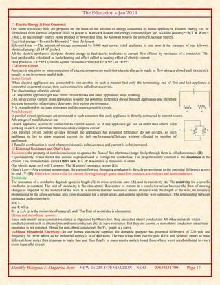 The Education – Jan 2019
Monthly Bilingual E-Magazine from NEW INDIA FOUNDATION – NGO 09839281700 Page 17
11-Electric Energy & Heat Generated
Our home electricity bills are prepared on the basis of the amount of energy consumed by home appliances. Electric energy can be
formulated from formula of power. Unit of power is Watt or Kilowatt and energy consumed per sec. is called power (P=W/T & Watt =
J/Sec.), so accordingly energy is the product of power and time. So Kilowatt hour is the unit of Electrical energy.
Electrical energy = Power (In kilowatts) * time (In hours)
Kilowatt-Hour ---The amount of energy consumed by 1000 watt power rated appliance in one hour is the measure of one kilowatt
electrical energy. (3.6*106
joules)
All the electric appliances dissipate electric energy as heat due to hindrance in current flow offered by resistance of a conductor. This
heat produced is calculated as Joule heating and effect called as heating effect of electric current.
Heat produced = I2
*R*T (current square *resistance*time) or H=V*I*T or H=P*T
12-Electric Circuit
An electric circuit is an interconnection of electric components such that electric charge is made to flow along a closed path (a circuit),
usually to perform some useful task.
Series Circuit
When electric appliances are connected to one another in such a manner that only the terminating end of first and last appliance is
connected to current source, then such connection called series circuit.
The disadvantage of series circuit
1-If any of the appliance get fuse entire circuit breaks and other appliances stops working.
2-In series circuit current in all appliances is same but potential difference divide through appliances and therefore
increase in number of appliance decreases their output performance.
3- It is employed to increase resistance and decrease current in circuit.
Parallel circuit
In parallel circuit appliances are connected in such a manner that each appliance is directly connected to current source.
Advantage of parallel circuit are-
1-Each appliance is directly connected to current source, so if any appliance get out of order then others keep
working as each of them has their individual complete circuit.
2-In parallel circuit current divides through the appliances but potential difference do not divides, so each
appliance is free to draw required current for full performance/efficiency without effected by number of
appliances.
3-Parallel combination is used where resistance is to be decrease and current is to be increased.
13-Electrical Resistance and Ohm’s Law
Resistance-the property of metals/conductors to oppose the flow of free electrons/charge freely through them is called resistance. (R)
Experimentally, it was found that current is proportional to voltage for conductors. The proportionality constant is the resistance in the
circuit. This relationship is called Ohm's law: V = IR. Resistance is measured in ohms.
One ohm is equal to 1 volt/1 ampere. The SI unit of resistance is ohm (Ω).
Ohm’s Law—At a constant temperature, the current flowing through a conductor is directly proportional to the potential difference across
its end. (V=IR). Ohm's law is not valid for current flowing through gases under low pressure, electrolytes and semiconductors.
Resistivity
The resistance of a conductor depends upon its length (l), its cross-sectional area (A), and its resistivity (r). The resistivity for a specific
conductor is constant. The unit of resistivity is the ohm-meter. Resistance to current in a conductor arises because the flow of moving
charges is impeded by the material of the wire. It is intuitive that the resistance should increase with the length of the wire, be inversely
proportional to the cross-sectional area (less resistance for a larger area), and depend upon the wire substance. The relationship between
resistance and resistivity is
R ∝ L
and R ∝1/A
R = ρ L/A (ρ is the resistivity of material) and The Unit of resistivity is ohm.metre
Ohmic and non-ohmic resistors
Since only metals have constant resistance as stipulated by Ohm’s law, they are called ohmic conductors. All other materials which
conduct current such as electrolytes and semiconductors etc. do have resistance. But they are known as non-ohmic conductors since their
resistance is not constant. Hence for non-ohmic conductors the V-I graph is a curve.
14-House Household Electricity—In our homes electricity supplied for domestic purpose has potential difference of 220 volt and
frequency 50 Hertz where as for industrial supply it is of 440 volts. The two wires from electric pole (Live and Neutral) enters to main
Kilowatt-hour meter then it passes to main fuse and then finally to main supply switch board from where wires are distributed to every
room in parallel circuit.
 
