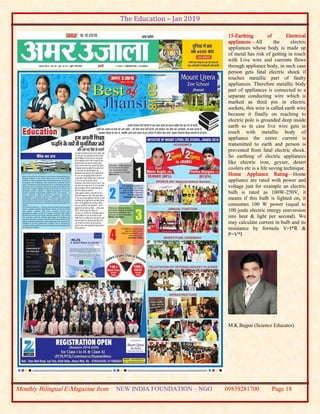 The Education – Jan 2019
Monthly Bilingual E-Magazine from NEW INDIA FOUNDATION – NGO 09839281700 Page 18
15-Earthing of Electrical
appliances—All the electric
appliances whose body is made up
of metal has risk of getting in touch
with Live wire and currents flows
through appliance body, in such case
person gets fatal electric shock if
touches metallic part of faulty
appliances. Therefore metallic body
part of appliances is connected to a
separate conducting wire which is
marked as third pin in electric
sockets, this wire is called earth wire
because it finally on reaching to
electric pole is grounded deep inside
earth so in case live wire gets in
touch with metallic body of
appliance the entire current is
transmitted to earth and person is
prevented from fatal electric shock.
So earthing of electric appliances
like electric iron, geyser, desert
coolers etc is a life saving technique.
Home Appliance Rating—Home
appliance are rated with power and
voltage just for example an electric
bulb is rated as 100W-250V, it
means if this bulb is lighted on, it
consumes 100 W power (equal to
100 joule electric energy conversion
into heat & light per second). We
may calculate current in bulb and its
resistance by formula V=I*R &
P=V*I
M.K Bajpai (Science Educator)
 