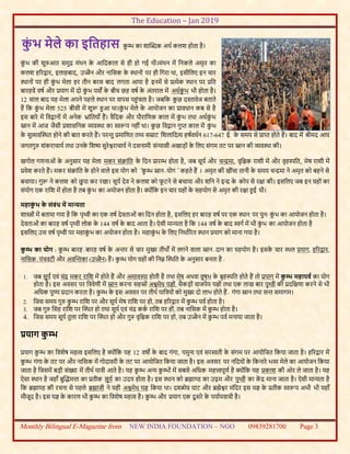 The Education – Jan 2019
Monthly Bilingual E-Magazine from NEW INDIA FOUNDATION – NGO 09839281700 Page 3
कं भ मेले का इमतहास कु म्भ का शास्िक अथव कलश होता है।
कुं भ की शुरुआत समुद्र मंथन के आबदकाल से ही हो गई थी।मंथन में बनकले अमृत का
कलश हररद्वार, इलाहबाद, उज्जैन और नाबसक के थथानों पर ही बगरा था, इसीबलए इन चार
थथानों पर ही कुं भ मेला हर तीन बरस बाद लगता आया है इनमें से प्रत्येक थथान पर प्रबत
बारहवें वषव और प्रयाग में दो कुं भ पवों के बीच छह वषव के अंतराल में अधवकुं भ भी होता है।
12 साल बाद यह मेला अपने पहले थथान पर वापस पहुंचता है। जबबक कु छ दस्तावेज बताते
हैं बक कुं भ मेला 525 बीसी में शुरू हुआ था।कुं भ मेले के आयोजन का प्रावधान कब से है
इस बारे में बवद्वानों में अनेक भ्ांबतयााँ हैं। वैबदक और पौराबणक काल में कुं भ तथा अधवकुं भ
स्नान में आज जैसी प्रशासबनक ्वथथा का स्वरूप नहीं था। कु छ बवद्वान गुप्त काल में कुं भ
के सु्वस्थथत होने की बात करते हैं। परन्तु प्रमाबणत तथ्य सम्राट बशलाबदत्य हषववधवन 617-647 ई. के समय से प्राप्त होते हैं। बाद में श्रीमद आघ
जगतगुरु शंकराचायव तथा उनके बशष्य सुरेश्वराचायव ने दसनामी संन्यासी अखाड़ों के बलए संगम तट पर स्नान की ्वथथा की।
खगोल गणनाओं के अनुसार यह मेला मकर संक्रांबत के बदन प्रारम्भ होता है, जब सूयव और चन्द्रमा, वृबिक राशी में और वृहस्पबत, मेष राशी में
प्रवेश करते हैं। मकर संक्रांबत के होने वाले इस योग को "कु म्भ स्नान-योग" कहते हैं । अमृत की खींचा तानी के समय चन्द्रमा ने अमृत को बहने से
बचाया। गुरू ने कलश को छु पा कर रखा। सूयव देव ने कलश को फू टने से बचाया और शबन ने इन्द्र के कोप से रक्षा की। इसबलए जब इन ग्रहों का
संयोग एक राबश में होता है तब कुं भ का अयोजन होता है। क्ोंबक इन चार ग्रहों के सहयोग से अमृत की रक्षा हुई थी।
महाकं भ के संबंध में मान्यता
शास्त्ों में बताया गया है बक पृथ्वी का एक वषव देवताओं का बदन होता है, इसबलए हर बारह वषव पर एक थथान पर पुनः कुं भ का आयोजन होता है।
देवताओं का बारह वषव पृथ्वी लोक के 144 वषव के बाद आता है। ऐसी मान्यता है बक 144 वषव के बाद स्वगव में भी कुं भ का आयोजन होता है
इसबलए उस वषव पृथ्वी पर महाकुं भ का अयोजन होता है। महाकुं भ के बलए बनधावररत थथान प्रयाग को माना गया है।
कम्भ का योग : कु म्भ बारह-बारह वषव के अन्तर से चार मुख्य तीथों में लगने वाला स्नान-दान का ग्रहयोग है। इसके चार थथल प्रयाग, हररद्वार,
नाबसक-पंचवटी और अवस्न्तका (उज्जैन) हैं। कु म्भ योग ग्रहों की बनम्न स्थथबत के अनुसार बनता है-
1. जब सूयव एवं चंद्र मकर राबश में होते हैं और अमावस्या होती है तथा मेष अथवा वृषभ के बृहस्पबत होते हैं तो प्रयाग में कम्भ महापर्व का योग
होता है। इस अवसर पर बत्रवेणी में स्नान करना सहस्ों अश्वमेध यज्ञों, सैकड़ों वाजपेय यज्ञों तथा एक लाख बार पृथ्वी की प्रदबक्षणा करने से भी
अबधक पुण्य प्रदान करता है। कु म्भ के इस अवसर पर तीथव याबत्रयों को मुख्य दो लाभ होते हैं- गंगा स्नान तथा सन्त समागम।
2. बजस समय गुरु कु म्भ राबश पर और सूयव मेष राबश पर हो, तब हररद्वार में कु म्भ पवव होता है।
3. जब गुरु बसंह राबश पर स्थथत हो तथा सूयव एवं चंद्र ककव राबश पर हों, तब नाबसक में कु म्भ होता है।
4. बजस समय सूयव तुला राबश पर स्थथत हो और गुरु वृबिक राबश पर हो, तब उज्जैन में कु म्भ पवव मनाया जाता है।
प्रयाग कम्भ
प्रयाग कु म्भ का बवशेष महत्व इसबलए है क्ोंबक यह 12 वषो के बाद गंगा, यमुना एवं सरस्वती के संगम पर आयोबजत बकया जाता है। हररद्वार में
कु म्भ गंगा के तट पर और नाबसक में गोदावरी के तट पर आयोबजत बकया जाता है। इस अवसर पर नबदयों के बकनारे भ् मेले का आयोजन बकया
जाता है बजसमें बड़ी संख्या में तीथव यात्री आते है। यह कु म्भ अन्य कु म्भों में सबसे अबधक महत्त्वपूणव है क्ोंबक यह प्रकाश की ओर ले जाता है। यह
ऐसा थथान है जहााँ बुस्िमत्ता का प्रतीक सूयव का उदय होता है। इस थथान को ब्रह्माण्ड का उद्गम और पृथ्वी का कें द्र माना जाता है। ऐसी मान्यता है
बक ब्रह्माण्ड की रचना से पहले ब्रह्माजी ने यही अश्वमेध यज्ञ बकया था। दश्व्मेघ घाट और ब्रह्मेश्वर मंबदर इस यज्ञ के प्रतीक स्वरूप अभी भी यहााँ
मौजूद है। इस यज्ञ के कारण भी कु म्भ का बवशेष महत्व है। कु म्भ और प्रयाग एक दू सरे के पयावयवाची है।
 