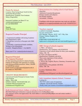 The Education – Jan 2019
Monthly Bilingual E-Magazine from NEW INDIA FOUNDATION – NGO 09839281700 Page 5
Petals Pre School.
Location -Patna boring Road, North S.k Puri
Job Profile-Branch Head
Qualifications- Graduate/ Post Graduate.
Salary-(Negotiable)
Interested Candidate can Share CV on:
vaishali.petals@gmail.com
Or Call 8800650049
Regards
Petals HR Team
Required Founder Principal
1. Experienced candidate with strong Academic
and Administrative skills
2. Should have served as a Principal with CBSE
schools
3. Preferably a experienced female candidate,
Willing to Join Immediately
Location : BangaloreSalary :1. lac lakh/M
Share your CV to : contact@schoolventures.in
Required Principal
The Jaipuria Preschool
for their upcoming preschool in Jajmou Kanpur,
looking for Principal with experience in creating
and running profitable preschool. Salary 3,00,000
to 4,00,000 per annum
Email resume on arpit.agrawal@jaipuria.edu.in
Or contact on 7982970962
Hiring positions for a leading school at Gadi Harsaru
(Haryana)
Admission Counselor,Receptionist
Primary teachers (all subjects)
Pre Primary teachers
Accountant , Librarian
Candidates with relevant experience may reach out with their
updated cvs to nupur@soranindia.com or call +918307072211
Teachers required
LADNUN NAGOUR Rajasthan.
For new session 2019
PGT Biology / Physics / B ST / ACT / Phy. Edu
Primary Teacher (English, SS)
TGT SST
FORWARD YOUR RESUME AT
highlyreactive.kk@gmail.com and ritesh.baid82@gmail.com
URGENT REQUIREMENT:
Experienced Female Principal at Greater Noida
Uttar Pradesh.
Salary : 50k to 60k
KINDLY EMAIL YOUR RESUME AT:-
youhan0119konwar@gmail.com
youhankonwar19@gmail.com
Bodhi International School, Jodhpur, is looking for Special Educators
BEd/MEd/Diploma/Certification in special education) (www.bodhijodhpur.com).
Any reference will be well appreciated. My email address is careers@bodhijodhpur.com and contact number is
9116049021
DBC Group of schools requires
A. PRTs - all Subjects.
Qualifications: Any Graduates with D.Eld/B.Ed.
Experience of cbse schools atleast for three years mandatory
Salary: 10k- 15k
B. TGTs: all subjects and PET
Qualifications: Graduates with B.Ed.
Three years experience of cbse schools
Salary: 15k to 20 K
C. PGTS: Bio, English, Physics, Chemistry, Economics and
Accountancy
Qualifications: Post graduate with B.Ed.
Salary: 20k- 25k
Location: Madhubani, Bihar
Contact:
sailendrakumar360@gmail.com/dbcschool@gmail.com
7004070572/9473443065
Seth Anandram Jaipuria School, Varanasi
Looking for :
PGT/TGT with 2 years of experience
Librarian - B.Lib and Activity Teacher
Kindly email your resume at recruitment.srj@jaipuria.edu.in
 