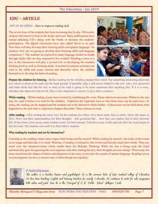 The Education – Jan 2019
Monthly Bilingual E-Magazine from NEW INDIA FOUNDATION – NGO 09839281700 Page 7
EDU – ARTICLE
ART OF READING – How to improve reading skill
The screen time of the students has been increasing day by day. Obviously,
students feel bored to look at the books and read. Many publications have
started attaching CD’s along with the books to increase the students’
participation. The digital classrooms have also added flavor to its part.
Now how will they develop their listening skills and spoken language? As
teachers, how are we going to develop their listening skills and language
competency? The students are exposed to many language models no doubt
through media. But are they exposed to live models? Reading a story or a
text in the classrooms will play a pivotal role in developing the students
thinking level as well as listening skills. A teacher (or parents at home) can
read to the child and create interest and thereafter allow the children
themselves to develop the habit of reading.
Prepare the children for listening: :Before reading for the children, prepare their mind. Say something interesting about the
text which is about to be read. Set the back ground. If possible, play a soft music related to the text. Ask a few questions
and make them feel that the text or story to be read is going to be more important than anything else. If it is a story,
introduce the characters but not all. Have a few characters in reserve to give them a surprise.
While reading.. :While reading, create more interest by modulating the voice. Pause wherever necessary. Whatever the text
may be, read it before it is read for the children. Underline the important lines so that those lines can be read twice. At
times, the reading can be stopped and the students are to be allowed to think further. A discussion can be held about what
happened so far and what is expected to happen thereafter. Then continue to read.
After reading: :After reading the entire text, let the students for reflect. Give them some time in silent. Allow the music to
flow. Don’t test their understanding but their thoughts. Ask questions like… how they can employ this in their personal
life. If they have come across some similar events, let them narrate. Tell them some words and ask what the word meant in
the text read. The students can retell it to their fellow students.
Why reading by teachers and not by themselves?
Listening to the reading creates more impact than being read by oneself. While reading by oneself, s/he looks at the words
as an image and then take it to mind. Whereas, if reading is listened to, the words read directly reach their minds. They can
mind view the situations/events which enable them for Multiple Thinking. While the text is being read, the mind
automatically goes for guessing the next sequence and after reading the text, their thoughts process change. When read, the
brain transforms the shapes of letters and characters in the story or text into the sounds of spoken language. Reading serves
several purposes, do have a session once a while though not regularly.
P.Sathishkumar,
The author is a teacher, trainer and psychologist. He is the overseas tutor of New Zealand college of Education.
He has been teaching English and training teachers for nearly 2 decades. He continues to write for edu magazines
both online and print. Now, he is the Principal of KSC Public School, Anthiyur, Erode.
 