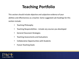 Teaching Portfolio
This section should include objective and subjective evidence of your
abilities and effectiveness as a teacher. Some suggested sub-headings for this
section include:
• Teaching Philosophy
• Teaching Responsibilities - include any courses you developed
• General Classroom Strategies
• Teaching Assessments and Evaluations
• Collaborative Opportunities with Students
• Future Teaching Goals
 