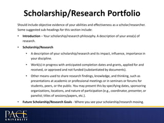 Scholarship/Research Portfolio
Should include objective evidence of your abilities and effectiveness as a scholar/researcher.
Some suggested sub-headings for this section include:
• Introduction – Your scholarship/research philosophy. A description of your area(s) of
research.
• Scholarship/Research
• A description of your scholarship/research and its impact, influence, importance in
your discipline.
• Work(s) in progress with anticipated completion dates and grants, applied for and
received, or approved and not funded (substantiated by documents).
• Other means used to share research findings, knowledge, and thinking, such as
presentations at academic or professional meetings or in seminars or forums for
students, peers, or the public. You may present this by specifying dates, sponsoring
organizations, locations, and nature of participation (e.g., coordinator, presenter, or
panelist; titles of sessions/papers, etc.).
• Future Scholarship/Research Goals - Where you see your scholarship/research moving.
 
