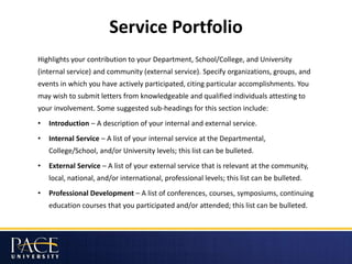 Service Portfolio
Highlights your contribution to your Department, School/College, and University
(internal service) and community (external service). Specify organizations, groups, and
events in which you have actively participated, citing particular accomplishments. You
may wish to submit letters from knowledgeable and qualified individuals attesting to
your involvement. Some suggested sub-headings for this section include:
• Introduction – A description of your internal and external service.
• Internal Service – A list of your internal service at the Departmental,
College/School, and/or University levels; this list can be bulleted.
• External Service – A list of your external service that is relevant at the community,
local, national, and/or international, professional levels; this list can be bulleted.
• Professional Development – A list of conferences, courses, symposiums, continuing
education courses that you participated and/or attended; this list can be bulleted.
 