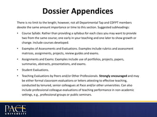 Dossier Appendices
There is no limit to the length; however, not all Departmental Tap and CDFPT members
devote the same amount importance or time to this section. Suggested subheadings:
• Course Syllabi. Rather than providing a syllabus for each class you may want to provide
two from the same course; one early in your teaching and one later to show growth or
change. Include courses developed.
• Examples of Assessments and Evaluations. Examples include rubrics and assessment
matrices, assignments, projects, review guides and exams.
• Assignments and Exams: Examples include use of portfolios, projects, papers,
summaries, abstracts, presentations, and exams.
• Student Evaluations.
• Teaching Evaluations by Peers and/or Other Professionals. Strongly encouraged and may
be either formal classroom evaluations or letters attesting to effective teaching,
conducted by tenured, senior colleagues at Pace and/or other universities. Can also
include professional colleague evaluations of teaching performance in non-academic
settings, e.g., professional groups or public seminars.
 