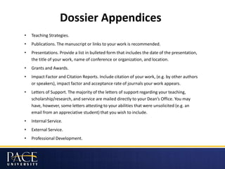 Dossier Appendices
• Teaching Strategies.
• Publications. The manuscript or links to your work is recommended.
• Presentations. Provide a list in bulleted form that includes the date of the presentation,
the title of your work, name of conference or organization, and location.
• Grants and Awards.
• Impact Factor and Citation Reports. Include citation of your work, (e.g. by other authors
or speakers), impact factor and acceptance rate of journals your work appears.
• Letters of Support. The majority of the letters of support regarding your teaching,
scholarship/research, and service are mailed directly to your Dean’s Office. You may
have, however, some letters attesting to your abilities that were unsolicited (e.g. an
email from an appreciative student) that you wish to include.
• Internal Service.
• External Service.
• Professional Development.
 