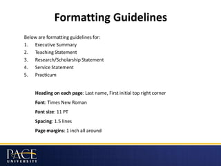 Formatting Guidelines
Below are formatting guidelines for:
1. Executive Summary
2. Teaching Statement
3. Research/Scholarship Statement
4. Service Statement
5. Practicum
Heading on each page: Last name, First initial top right corner
Font: Times New Roman
Font size: 11 PT
Spacing: 1.5 lines
Page margins: 1 inch all around
 