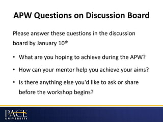 APW Questions on Discussion Board
Please answer these questions in the discussion
board by January 10th
• What are you hoping to achieve during the APW?
• How can your mentor help you achieve your aims?
• Is there anything else you'd like to ask or share
before the workshop begins?
 
