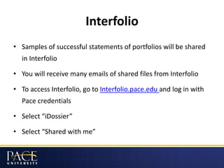 Interfolio
• Samples of successful statements of portfolios will be shared
in Interfolio
• You will receive many emails of shared files from Interfolio
• To access Interfolio, go to Interfolio.pace.edu and log in with
Pace credentials
• Select “iDossier”
• Select “Shared with me”
 