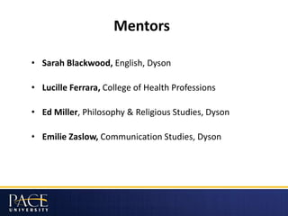 Mentors
• Sarah Blackwood, English, Dyson
• Lucille Ferrara, College of Health Professions
• Ed Miller, Philosophy & Religious Studies, Dyson
• Emilie Zaslow, Communication Studies, Dyson
 