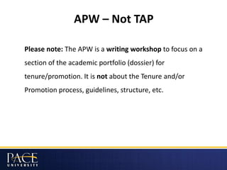 APW – Not TAP
Please note: The APW is a writing workshop to focus on a
section of the academic portfolio (dossier) for
tenure/promotion. It is not about the Tenure and/or
Promotion process, guidelines, structure, etc.
 