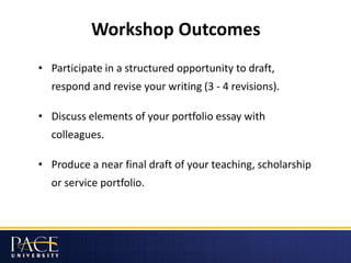 Workshop Outcomes
• Participate in a structured opportunity to draft,
respond and revise your writing (3 - 4 revisions).
• Discuss elements of your portfolio essay with
colleagues.
• Produce a near final draft of your teaching, scholarship
or service portfolio.
 
