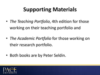 Supporting Materials
• The Teaching Portfolio, 4th edition for those
working on their teaching portfolio and
• The Academic Portfolio for those working on
their research portfolio.
• Both books are by Peter Seldin.
 