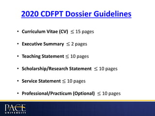 2020 CDFPT Dossier Guidelines
• Curriculum Vitae (CV) ≤ 15 pages
• Executive Summary ≤ 2 pages
• Teaching Statement ≤ 10 pages
• Scholarship/Research Statement ≤ 10 pages
• Service Statement ≤ 10 pages
• Professional/Practicum (Optional) ≤ 10 pages
 