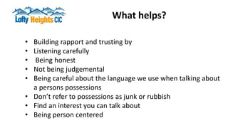 What helps?
• Building rapport and trusting by
• Listening carefully
• Being honest
• Not being judgemental
• Being careful about the language we use when talking about
a persons possessions
• Don’t refer to possessions as junk or rubbish
• Find an interest you can talk about
• Being person centered
 
