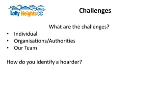 Challenges
What are the challenges?
• Individual
• Organisations/Authorities
• Our Team
How do you identify a hoarder?
 