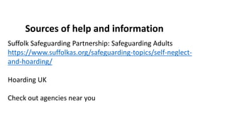 Sources of help and information
Suffolk Safeguarding Partnership: Safeguarding Adults
https://www.suffolkas.org/safeguarding-topics/self-neglect-
and-hoarding/
Hoarding UK
Check out agencies near you
 