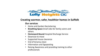 Creating warmer, safer, healthier homes in Suffolk
Our services
• Home and Garden Decluttering
• Breathing Space Small Jobs for family carers and
others
• Homeward Bound Hospital Discharge Service
• Downsize to move
• Supported house clearance
• End of tenancy clean
• Information and Signposting
• Raising Awareness and providing training to other
professionals
 