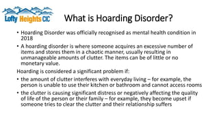 What is Hoarding Disorder?
• Hoarding Disorder was officially recognised as mental health condition in
2018
• A hoarding disorder is where someone acquires an excessive number of
items and stores them in a chaotic manner, usually resulting in
unmanageable amounts of clutter. The items can be of little or no
monetary value.
Hoarding is considered a significant problem if:
• the amount of clutter interferes with everyday living – for example, the
person is unable to use their kitchen or bathroom and cannot access rooms
• the clutter is causing significant distress or negatively affecting the quality
of life of the person or their family – for example, they become upset if
someone tries to clear the clutter and their relationship suffers
 