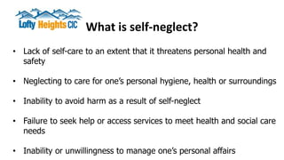 What is self-neglect?
• Lack of self-care to an extent that it threatens personal health and
safety
• Neglecting to care for one’s personal hygiene, health or surroundings
• Inability to avoid harm as a result of self-neglect
• Failure to seek help or access services to meet health and social care
needs
• Inability or unwillingness to manage one’s personal affairs
 