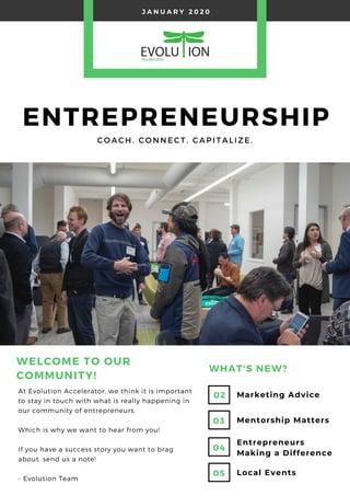 WHAT'S NEW?
Marketing Advice
Mentorship Matters
Local Events
Entrepreneurs
Making a Difference
J A N U A R Y 2 0 2 0
ENTREPRENEURSHIP
C O A C H . C O N N E C T . C A P I T A L I Z E .
02
03
04
05
At Evolution Accelerator, we think it is important
to stay in touch with what is really happening in
our community of entrepreneurs. 
Which is why we want to hear from you!
If you have a success story you want to brag
about, send us a note!
- Evolution Team
WELCOME TO OUR
COMMUNITY!
 