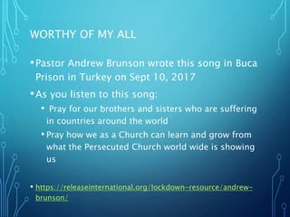 WORTHY OF MY ALL
•Pastor Andrew Brunson wrote this song in Buca
Prison in Turkey on Sept 10, 2017
•As you listen to this song:
• Pray for our brothers and sisters who are suffering
in countries around the world
• Pray how we as a Church can learn and grow from
what the Persecuted Church world wide is showing
us
• https://releaseinternational.org/lockdown-resource/andrew-
brunson/
 