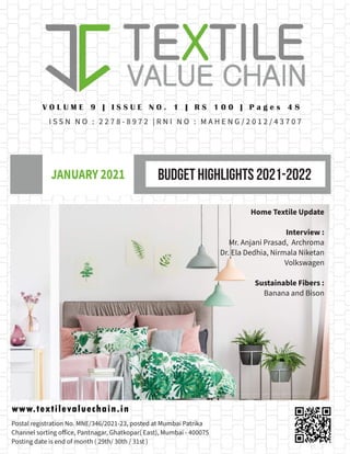BUDGET HIGHLIGHTS 2021-2022
JANUARY 2021
www.textilevaluechain.in
V O L U M E 9 | I S S U E N O . 1 | R S 1 0 0 | P a g e s 4 8
I S S N N O : 2 2 7 8 - 8 9 7 2 | R N I N O : M A H E N G / 2 0 1 2 / 4 3 7 0 7
Postal registration No. MNE/346/2021-23, posted at Mumbai Patrika
Channel sorting office, Pantnagar, Ghatkopar( East), Mumbai - 400075
Posting date is end of month ( 29th/ 30th / 31st )
Home Textile Update
Interview :
Mr. Anjani Prasad, Archroma
Dr. Ela Dedhia, Nirmala Niketan
Volkswagen
Sustainable Fibers :
Banana and Bison
 
