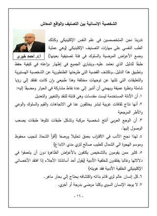 -
06
-
‫ال‬ ‫الشخصية‬
‫المعاش‬ ‫اقع‬‫و‬‫ال‬‫و‬ ‫التصنيف‬ ‫بين‬ ‫نسانية‬
‫بن‬‫ر‬‫تد‬
‫الم‬ ‫نحن‬ ‫ا‬
‫اإل‬ ‫النفس‬ ‫عمم‬ ‫في‬ ‫تخصصين‬
‫وكذلك‬ ‫كمينيكي‬
‫ال‬
‫عم‬ ‫النفسي‬ ‫طب‬
‫ى‬
‫اإل‬ ‫التصنيف‬ ‫ات‬
‫ر‬‫ميا‬
‫كمينيكي‬
‫عممية‬ ‫{وىي‬
‫األ‬ ‫وضع‬
}‫بعينيا‬ ‫تصنيفية‬ ‫فئة‬ ‫في‬ ‫السموك‬‫و‬ ‫المرضية‬ ‫اض‬
‫ر‬‫ع‬
ً‫طبق‬
‫ا‬
‫الذي‬ ‫لمدليل‬
‫في‬ ‫الجميع‬ ‫ي‬
‫ويتبار‬..‫عميو‬ ‫نعتمد‬
‫إ‬
‫حفظ‬ ‫كيفية‬ ‫في‬ ‫اعتو‬
‫ر‬‫ب‬ ‫ظيار‬
‫طرحت‬ ‫التي‬ ‫القضية‬ ‫وتكشف‬..‫الدليل‬ ‫ىذا‬ ‫وتطبيق‬
‫ية‬‫ر‬‫اليستي‬ ‫الشخصية‬ ‫عن‬ ‫ية‬‫ر‬‫الطنطو‬ ‫يا‬
‫تمتي‬ ‫التي‬ ‫التعميقات‬‫و‬
‫و‬ ‫طبيعي‬ ‫وىذا‬ ‫مختمفة‬ ‫توجيات‬ ‫عن‬ ‫ا‬
‫ا‬
‫تفتقد‬ ‫كانت‬ ‫ن‬
‫إ‬
‫لي‬
‫رؤيا‬
‫وييمني‬ ‫عميقة‬ ‫ة‬
‫ر‬‫ونظ‬ ‫شاممة‬
‫أ‬
‫ن‬
‫أ‬
‫شير‬
‫إ‬
ً‫ومضيف‬ ‫ار‬‫و‬‫الح‬ ‫في‬ ‫مشاركة‬ ‫نقاط‬ ‫عدة‬ ‫لي‬
‫ا‬
‫إ‬
‫ليو‬
:
2
‫ـ‬
‫أ‬
‫األ‬ ‫ن‬
‫التعديل‬‫و‬ ‫التغيير‬‫و‬ ‫لمنقد‬ ‫قابمة‬ ‫وىي‬ ‫مقدسات‬ ‫ليست‬ ‫المستخدمة‬ ‫دلة‬
0
‫ـ‬
‫أ‬
‫االت‬ ‫في‬ ‫عنا‬ ‫يختمفون‬ ‫لبشر‬ ‫بية‬‫ر‬‫غ‬ ‫ثقافات‬ ‫نتاج‬ ‫نيا‬
‫الوعي‬‫و‬ ‫السموك‬‫و‬ ‫القيم‬‫و‬ ‫جاىات‬
‫األ‬‫و‬
‫المرجعية‬ ‫طر‬
2
‫ـ‬
‫أ‬
‫بي‬‫ر‬‫الع‬ ‫الوجع‬ ‫ن‬
‫أ‬
‫وتشكل‬ ‫مركبة‬ ‫شخصية‬ ‫نتج‬
‫تتموىا‬ ‫طبقات‬
‫يصعب‬ ‫طبقات‬
‫الوصول‬
‫إ‬
‫لييا‬
.
2
‫ـ‬
‫األ‬ ‫نجح‬ ‫ليذا‬
‫دب‬
‫ووصفا‬ ‫تحميال‬ ‫بعمق‬ ‫اب‬
‫ر‬‫االقت‬ ‫في‬
{
‫أ‬
‫محفوظ‬ ‫لنجيب‬ ‫الشحاذ‬ ‫أ‬
‫ر‬‫ق‬
‫اليجر‬ ‫وموسم‬
‫االبداع‬ ‫مدي‬ ‫ي‬
‫لتر‬ ‫صالح‬ ‫لمطيب‬ ‫الشمال‬ ‫الي‬ ‫ة‬
{
2
‫كثير‬ ‫ـ‬
‫باأل‬ ‫يكتفون‬ ‫بالتشخيص‬ ‫يقومون‬ ‫ممن‬
‫دون‬ ‫ة‬
‫ر‬‫الظاى‬ ‫اض‬
‫ر‬‫ع‬
‫أ‬
‫في‬ ‫ا‬‫و‬‫يتعمق‬ ‫ن‬
‫دال‬
‫األ‬ ‫لمخمفية‬ ‫يفتقدون‬ ‫وغالبا‬ ‫التيا‬
‫دبية‬
‫{يقول‬
‫أ‬
‫حد‬
‫أ‬
‫األ‬ ‫ساتذتنا‬
‫جالء‬
‫إ‬
‫األ‬ ‫افتقد‬ ‫ذا‬
‫خصائي‬
‫اإل‬
‫كمينيك‬
‫الخمفية‬ ‫ي‬
‫األ‬
‫ىويتو‬ ‫فقد‬ ‫دبية‬
{
1
‫كل‬ ‫ـ‬
‫إ‬
‫ي‬
‫ثر‬ ‫عالم‬ ‫نسان‬
‫بذا‬ ‫قائم‬
‫ت‬
‫يحتاج‬ ‫اكتشافو‬‫و‬ ‫و‬
‫إ‬
‫ماىر‬ ‫بحار‬ ‫لي‬
.
7
‫ال‬ ‫ـ‬
‫اإل‬ ‫يوجد‬
‫بدرجة‬ ‫مرضي‬ ‫وكمنا‬ ‫السوي‬ ‫نسان‬
‫أ‬
‫و‬
‫أ‬
‫ي‬
‫خر‬
.
.‫د‬.‫أ‬
ٌ‫خُش‬ ‫أحَذ‬
 