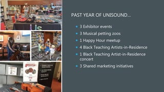 PAST YEAR OF UNISOUND…
 3 Exhibitor events
 3 Musical petting zoos
 1 Happy Hour meetup
 4 Black Teaching Artists-in-Residence
 1 Black Teaching Artist-in-Residence
concert
 3 Shared marketing initiatives
 