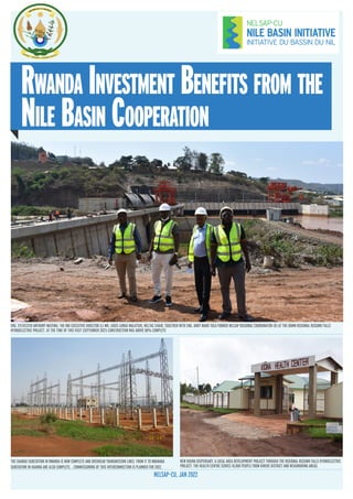 Rwanda Investment Benefits from the
Nile Basin Cooperation
NELSAP–CU, JAN 2022
THE SHANGO SUBSTATION IN RWANDA IS NOW COMPLETE AND OVERHEAD TRANSMISSION LINES FROM IT TO MBARARA
SUBSTATION IN UGANDA ARE ALSO COMPLETE. . COMMISSIONING OF THIS INTERCONNECTION IS PLANNED FOR 2022.
ENG. SYLVESTER ANTHONY MATEMU, THE NBI EXECUTIVE DIRECTOR (L) MR. LOUIS LUNGU MALUTSHI, NELTAC CHAIR, TOGETHER WITH ENG. ANDY MARO TOLA FORMER NELSAP REGIONAL COORDINATOR (R) AT THE 80MW REGIONAL RUSUMO FALLS
HYDROELECTRIC PROJECT. AT THE TIME OF THIS VISIT (SEPTEMBER 2021) CONSTRUCTION WAS ABOVE 80% COMPLETE
NEW KIGINA DISPENSARY, A LOCAL AREA DEVELOPMENT PROJECT THROUGH THE REGIONAL RUSUMO FALLS HYDROELECTRIC
PROJECT. THE HEALTH CENTRE SERVES 10,000 PEOPLE FROM KIREHE DISTRICT AND NEIGHBORING AREAS.
 
