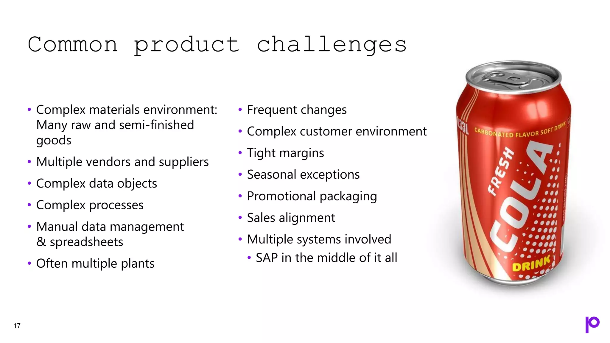 Common product challenges
17
• Complex materials environment:
Many raw and semi-finished
goods
• Multiple vendors and suppliers
• Complex data objects
• Complex processes
• Manual data management
& spreadsheets
• Often multiple plants
• Frequent changes
• Complex customer environment
• Tight margins
• Seasonal exceptions
• Promotional packaging
• Sales alignment
• Multiple systems involved
• SAP in the middle of it all
 