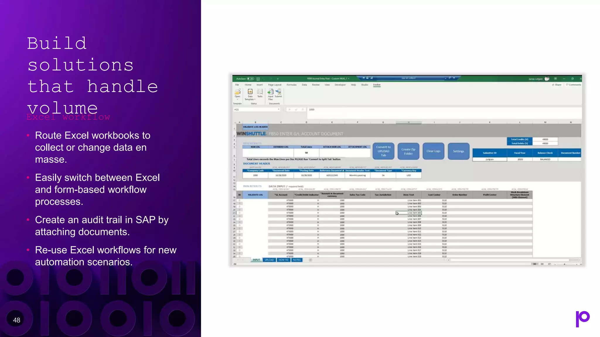 Build
solutions
that handle
volume
Excel workflow
• Route Excel workbooks to
collect or change data en
masse.
• Easily switch between Excel
and form-based workflow
processes.
• Create an audit trail in SAP by
attaching documents.
• Re-use Excel workflows for new
automation scenarios.
48
 