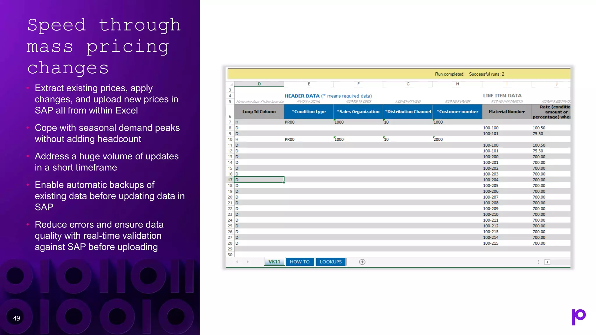 Speed through
mass pricing
changes
• Extract existing prices, apply
changes, and upload new prices in
SAP all from within Excel
• Cope with seasonal demand peaks
without adding headcount
• Address a huge volume of updates
in a short timeframe
• Enable automatic backups of
existing data before updating data in
SAP
• Reduce errors and ensure data
quality with real-time validation
against SAP before uploading
49
 