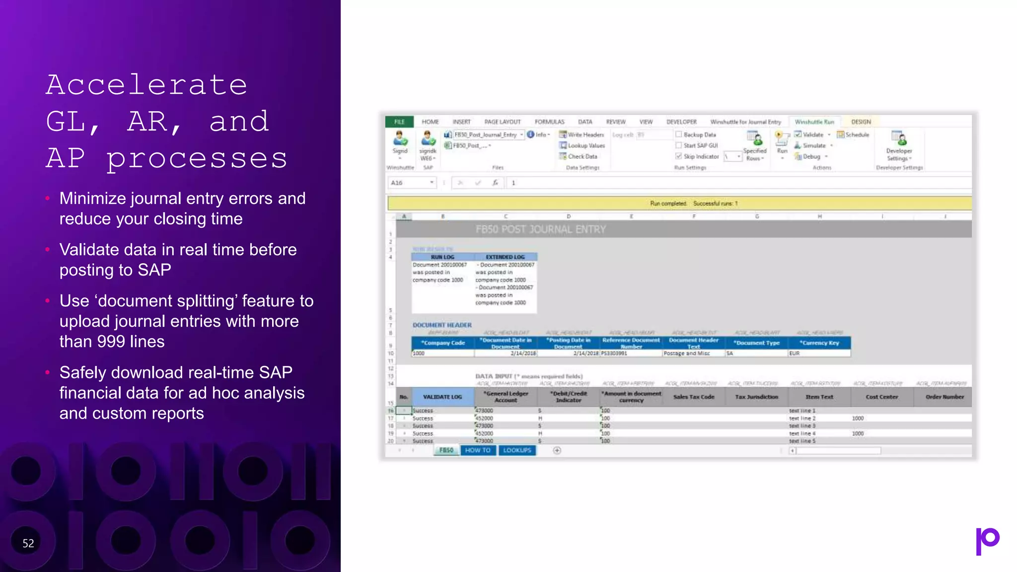 Accelerate
GL, AR, and
AP processes
• Minimize journal entry errors and
reduce your closing time
• Validate data in real time before
posting to SAP
• Use ‘document splitting’ feature to
upload journal entries with more
than 999 lines
• Safely download real-time SAP
financial data for ad hoc analysis
and custom reports
52
 