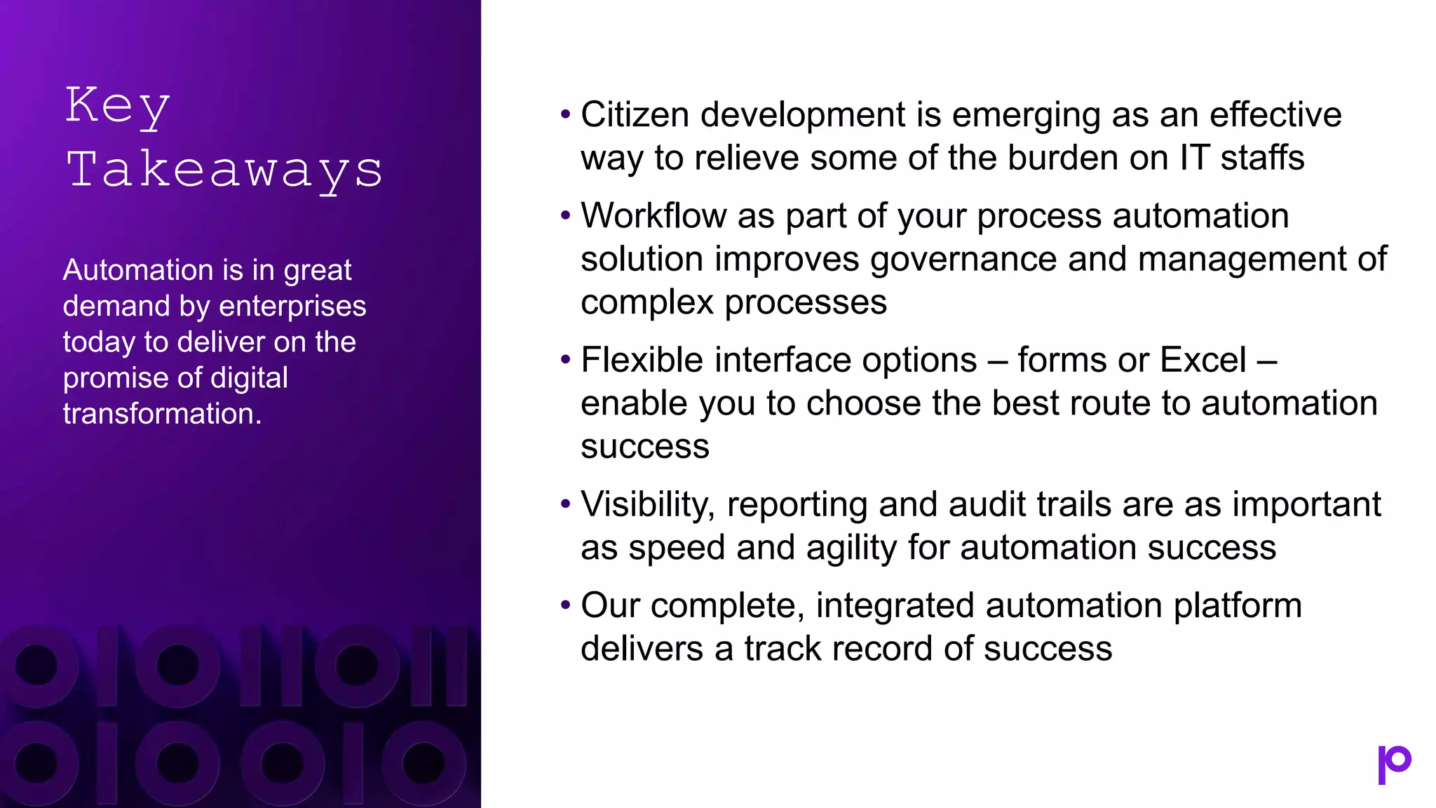 Key
Takeaways
Automation is in great
demand by enterprises
today to deliver on the
promise of digital
transformation.
• Citizen development is emerging as an effective
way to relieve some of the burden on IT staffs
• Workflow as part of your process automation
solution improves governance and management of
complex processes
• Flexible interface options – forms or Excel –
enable you to choose the best route to automation
success
• Visibility, reporting and audit trails are as important
as speed and agility for automation success
• Our complete, integrated automation platform
delivers a track record of success
 
