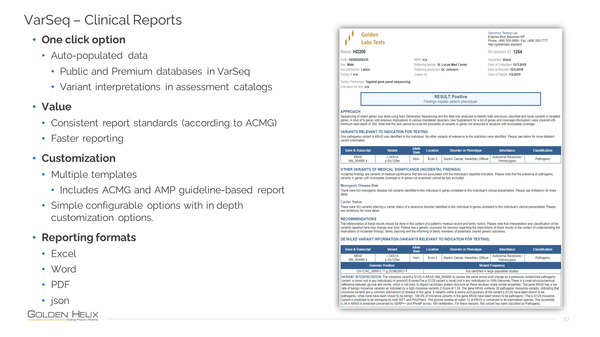 17
VarSeq – Clinical Reports
• One click option
• Auto-populated data
• Public and Premium databases in VarSeq
• Variant interpretations in assessment catalogs
• Value
• Consistent report standards (according to ACMG)
• Faster reporting
• Customization
• Multiple templates
• Includes ACMG and AMP guideline-based report
• Simple configurable options with in depth
customization options.
• Reporting formats
• Excel
• Word
• PDF
• json
 