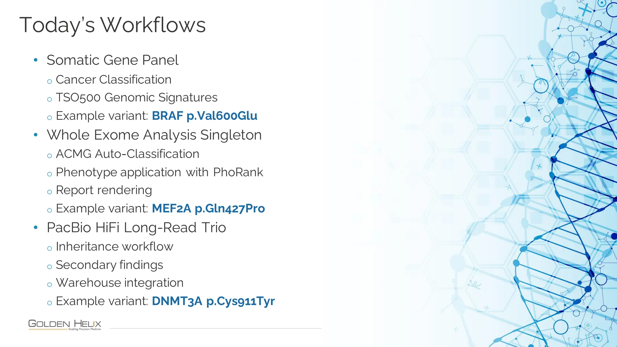 19
• Somatic Gene Panel
o Cancer Classification
o TSO500 Genomic Signatures
o Example variant: BRAF p.Val600Glu
• Whole Exome Analysis Singleton
o ACMG Auto-Classification
o Phenotype application with PhoRank
o Report rendering
o Example variant: MEF2A p.Gln427Pro
• PacBio HiFi Long-Read Trio
o Inheritance workflow
o Secondary findings
o Warehouse integration
o Example variant: DNMT3A p.Cys911Tyr
Today’s Workflows
 